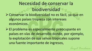 Necesidad de conservar la
              biodiversidad
 Conservar la biodiversidad no es fácil, ya que en
  algunos países tropieza con intereses
  económicos.
 El problema es especialmente preocupante en
  países en vías de desarrollo donde, por ejemplo,
  la explotación de sus selvas tropicales supone
  una fuente importante de ingresos,
 
