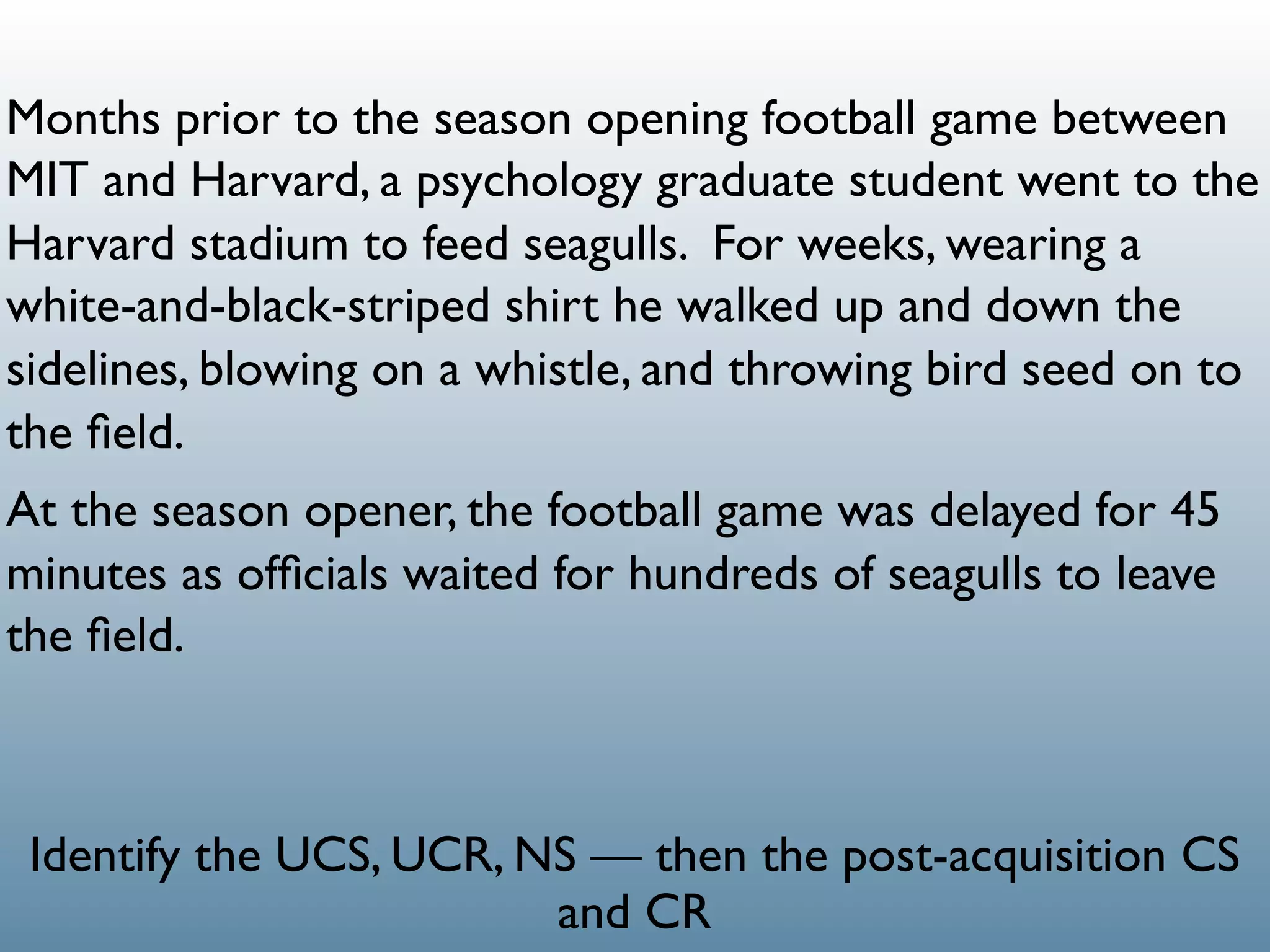Months prior to the season opening football game between
MIT and Harvard, a psychology graduate student went to the
Harvard stadium to feed seagulls. For weeks, wearing a
white-and-black-striped shirt he walked up and down the
sidelines, blowing on a whistle, and throwing bird seed on to
the ﬁeld.
At the season opener, the football game was delayed for 45
minutes as ofﬁcials waited for hundreds of seagulls to leave
the ﬁeld.



 Identify the UCS, UCR, NS — then the post-acquisition CS
                         and CR
 