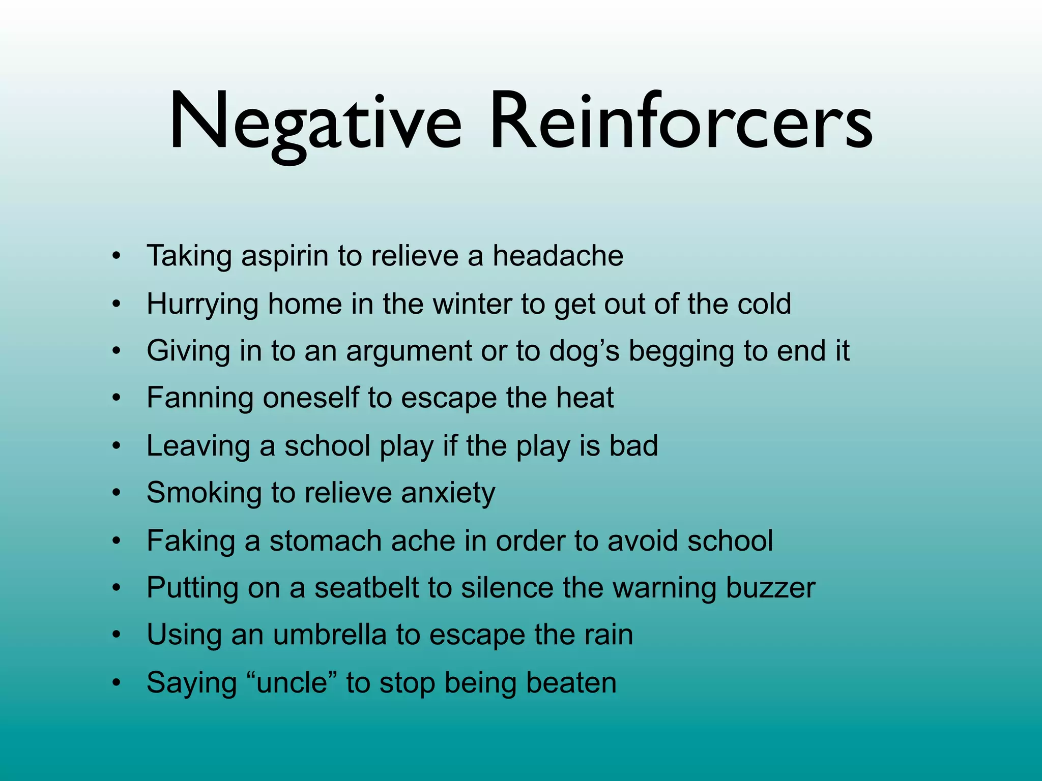 Negative Reinforcers
• Taking aspirin to relieve a headache
• Hurrying home in the winter to get out of the cold
• Giving in to an argument or to dog’s begging to end it
• Fanning oneself to escape the heat
• Leaving a school play if the play is bad
• Smoking to relieve anxiety
• Faking a stomach ache in order to avoid school
• Putting on a seatbelt to silence the warning buzzer
• Using an umbrella to escape the rain
• Saying “uncle” to stop being beaten
 