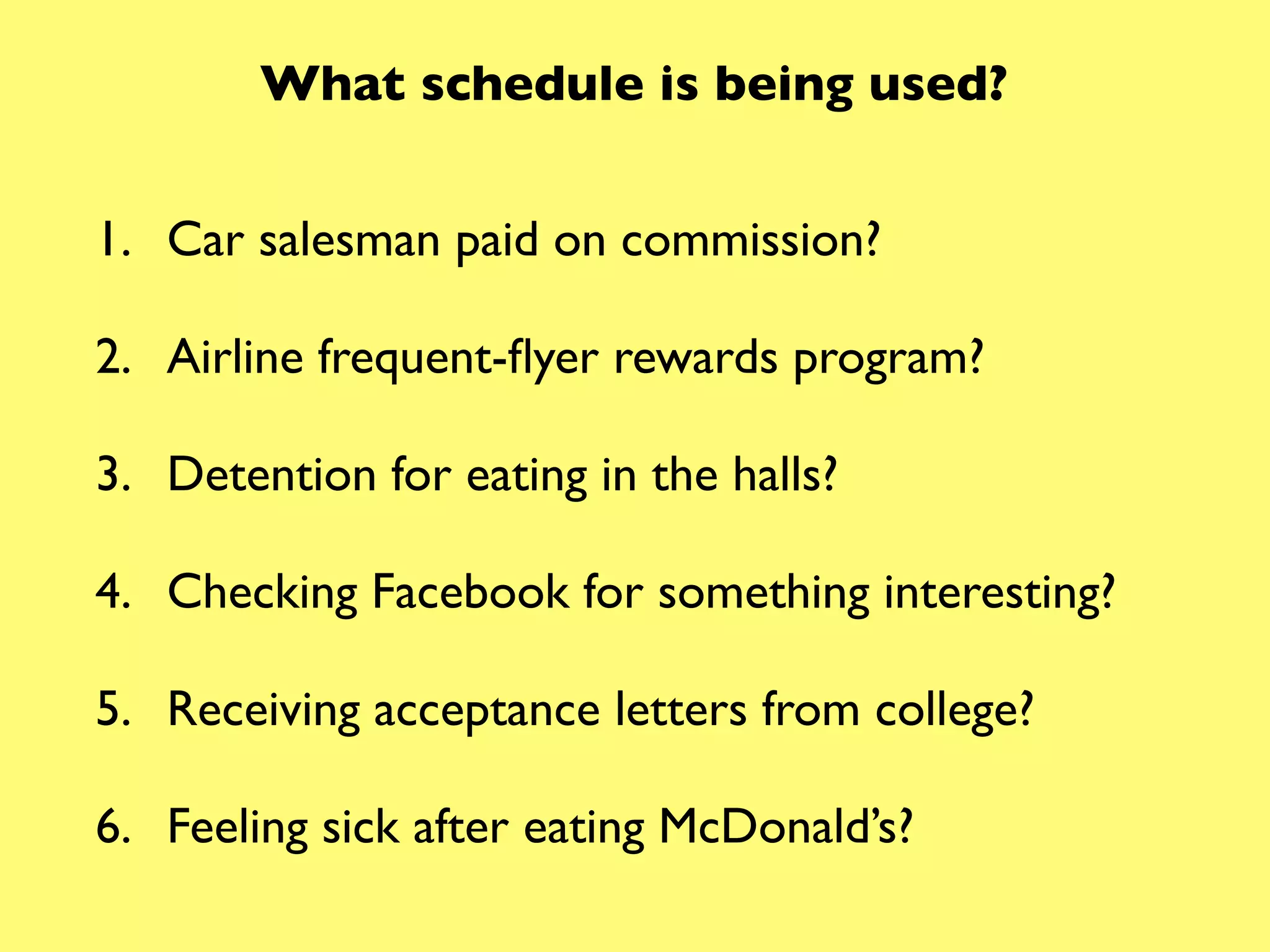 What schedule is being used?


1. Car salesman paid on commission?

2. Airline frequent-ﬂyer rewards program?

3. Detention for eating in the halls?

4. Checking Facebook for something interesting?

5. Receiving acceptance letters from college?

6. Feeling sick after eating McDonald’s?
 