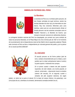 SIMBOLOS PATRIOS

2013

SIMBOLOS PATRIOS DEL PERU
La Bandera
La bandera de Perú es un símbolo patrio peruano, de
tres franjas verticales de igual anchura, siendo las
bandas laterales de color rojo y la intermedia de color
blanco. Hay tres versiones diferentes para usos
distintos, cada cual con una denominación oficial; el
Estado peruano usa las variantes conocidas como el
Pabellón Nacional y la Bandera de Guerra, que
incluyen el escudo nacional con adherentes diversos.
La primigenia bandera nacional del Perú fue desplegada, por primera vez como símbolo de
todos los peruanos liberados, en la Plaza Mayor de Lima el 28 de julio de 1821 en el momento
de la proclamación de la independencia José de San Martín dice la siguientes palabras "Desde
este momento el Perú es libre e independiente por voluntad general del pueblo y por la justicia
de su causa que Dios defiende".

EL ESCUDO
El escudo peruano es de forma polaca (piel de
toro), cortado (horizontalmente por la mitad) y semi
partido (por la mitad verticalmente hasta el centro)
la parte superior, mostrando tres campos.
En el primer cuartel o diestra del jefe (superior
izquierdo), de color celeste, una vicuña pasante, al
natural, contornada – observando hacia la siniestra
(interior del escudo). En el segundo cuartel o
siniestra del jefe (superior derecho), de argén
(plata), un árbol de la quina al natural. En la base (el campo inferior), de gules(rojo), una
cornucopia de oro, orientada a la siniestra, derramando monedas también de oro.

1

 