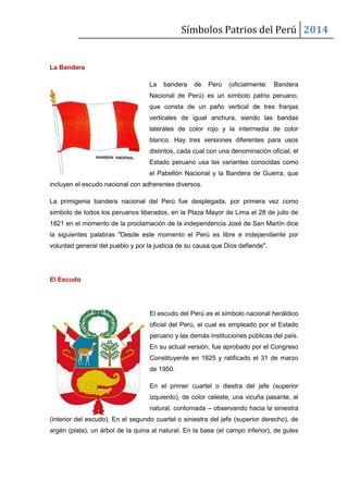 Símbolos Patrios del Perú 2014

La Bandera
La

bandera

de

Perú

(oficialmente:

Bandera

Nacional de Perú) es un símbolo patrio peruano,
que consta de un paño vertical de tres franjas
verticales de igual anchura, siendo las bandas
laterales de color rojo y la intermedia de color
blanco. Hay tres versiones diferentes para usos
distintos, cada cual con una denominación oficial; el
Estado peruano usa las variantes conocidas como
el Pabellón Nacional y la Bandera de Guerra, que
incluyen el escudo nacional con adherentes diversos.
La primigenia bandera nacional del Perú fue desplegada, por primera vez como
símbolo de todos los peruanos liberados, en la Plaza Mayor de Lima el 28 de julio de
1821 en el momento de la proclamación de la independencia José de San Martín dice
la siguientes palabras "Desde este momento el Perú es libre e independiente por
voluntad general del pueblo y por la justicia de su causa que Dios defiende".

El Escudo

El escudo del Perú es el símbolo nacional heráldico
oficial del Perú, el cual es empleado por el Estado
peruano y las demás instituciones públicas del país.
En su actual versión, fue aprobado por el Congreso
Constituyente en 1825 y ratificado el 31 de marzo
de 1950.
En el primer cuartel o diestra del jefe (superior
izquierdo), de color celeste, una vicuña pasante, al
natural, contornada – observando hacia la siniestra
(interior del escudo). En el segundo cuartel o siniestra del jefe (superior derecho), de
argén (plata), un árbol de la quina al natural. En la base (el campo inferior), de gules

 