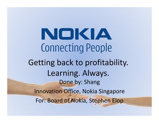 Getting back to profitability.
     Learning. Always.
           Done by: Shang
 Innovation Office, Nokia Singapore
  For: Board of Nokia, Stephen Elop
 