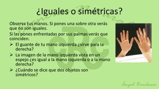 ¿Iguales o simétricas?
Observa tus manos. Si pones una sobre otra verás
que no son iguales.
Si las pones enfrentadas por sus palmas verás que
coinciden.
 El guante de tu mano izquierda ¿sirve para la
    derecha?
 La imagen de la mano izquierda vista en un
    espejo ¿es igual a la mano izquierda o a la mano
    derecha?
 ¿Cuándo se dice que dos objetos son
    simétricos?
 
