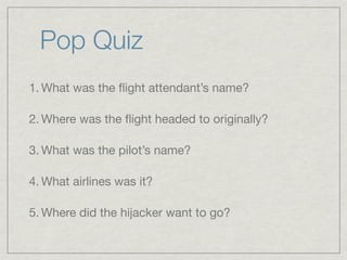 Pop Quiz
1. What was the ﬂight attendant’s name?

2. Where was the ﬂight headed to originally?

3. What was the pilot’s name?

4. What airlines was it?

5. Where did the hijacker want to go?
 