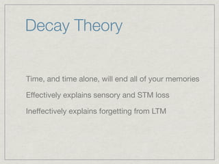 Decay Theory


Time, and time alone, will end all of your memories

Effectively explains sensory and STM loss

Ineffectively explains forgetting from LTM
 