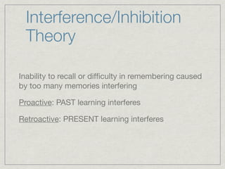 Interference/Inhibition
  Theory

Inability to recall or difﬁculty in remembering caused
by too many memories interfering

Proactive: PAST learning interferes

Retroactive: PRESENT learning interferes
 