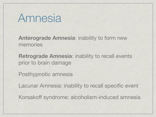 Amnesia
Anterograde Amnesia: inability to form new
memories

Retrograde Amnesia: inability to recall events
prior to brain damage

Posthypnotic amnesia

Lacunar Amnesia: inability to recall speciﬁc event

Korsakoff syndrome: alcoholism-induced amnesia
 