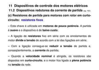 11 Dispositivos de controle dos motores elétricos
11.2 Dispositivos redutores da corrente de partida (pg. 162)
(c) Resistores de partida para motores com rotor em curto-
circuito: resistores fixos
– Esta chave é utilizada em motores de pouca potência. A partida
é suave e o dispositivo é de baixo custo;
– A ligação de resistores fixo em série com os enrolamentos do
– A ligação de resistores fixo em série com os enrolamentos do
motor divide a tensão de acordo com a lei das ligações em série;
– Com a ligação consegue-se reduzir a tensão de partida e,
conseqüentemente, a corrente de partida;
– Quando a velocidade nominal é atingida, os resistores são
dispostos em curto-circuito, e o motor fica ligado a plena potência
na tensão da rede.
 