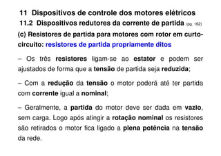 11 Dispositivos de controle dos motores elétricos
11.2 Dispositivos redutores da corrente de partida (pg. 162)
(c) Resistores de partida para motores com rotor em curto-
circuito: resistores de partida propriamente ditos
– Os três resistores ligam-se ao estator e podem ser
ajustados de forma que a tensão de partida seja reduzida;
– Com a redução da tensão o motor poderá até ter partida
com corrente igual a nominal;
– Geralmente, a partida do motor deve ser dada em vazio,
sem carga. Logo após atingir a rotação nominal os resistores
são retirados o motor fica ligado a plena potência na tensão
da rede.
 