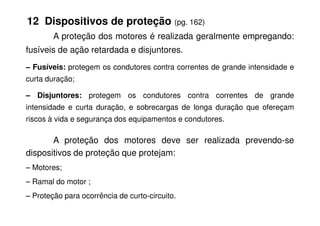 12 Dispositivos de proteção (pg. 162)
A proteção dos motores é realizada geralmente empregando:
fusíveis de ação retardada e disjuntores.
– Fusíveis: protegem os condutores contra correntes de grande intensidade e
curta duração;
– Disjuntores: protegem os condutores contra correntes de grande
intensidade e curta duração, e sobrecargas de longa duração que ofereçam
riscos à vida e segurança dos equipamentos e condutores.
A proteção dos motores deve ser realizada prevendo-se
dispositivos de proteção que protejam:
– Motores;
– Ramal do motor ;
– Proteção para ocorrência de curto-circuito.
 