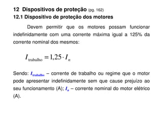 12 Dispositivos de proteção (pg. 162)
12.1 Dispositivo de proteção dos motores
Devem permitir que os motores possam funcionar
indefinidamente com uma corrente máxima igual a 125% da
corrente nominal dos mesmos:
n
I
I ⋅
= 25
,
1
trabalho
Sendo: Itrabalho – corrente de trabalho ou regime que o motor
pode apresentar indefinidamente sem que cause prejuízo ao
seu funcionamento (A); In – corrente nominal do motor elétrico
(A).
n
I
I ⋅
= 25
,
1
trabalho
 