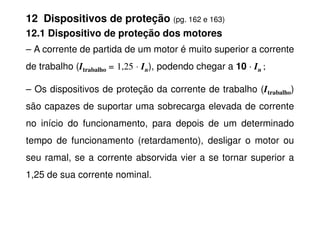 12 Dispositivos de proteção (pg. 162 e 163)
12.1 Dispositivo de proteção dos motores
– A corrente de partida de um motor é muito superior a corrente
de trabalho (Itrabalho = 1,25 ⋅ In), podendo chegar a 10 ⋅
⋅
⋅
⋅ In ;
– Os dispositivos de proteção da corrente de trabalho (Itrabalho)
são capazes de suportar uma sobrecarga elevada de corrente
no início do funcionamento, para depois de um determinado
tempo de funcionamento (retardamento), desligar o motor ou
seu ramal, se a corrente absorvida vier a se tornar superior a
1,25 de sua corrente nominal.
 