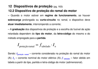 12 Dispositivos de proteção (pg. 163)
12.2 Dispositivo de proteção do ramal do motor
– Quando o motor estiver em regime de funcionamento, se houver
sobrecarga prolongada ou curto-circuito no ramal, o dispositivo deve
atuar imediatamente, interrompendo a corrente;
– A graduação dos dispositivos de proteção e a escolha do fusível de ação
retardada dependem do tipo do motor, da letra-código do mesmo e do
retardada dependem do tipo do motor, da letra-código do mesmo e do
método empregado para a partida.
Sendo: Iproteção ramal – corrente considerada na proteção do ramal do motor
(A); In – corrente nominal do motor elétrico (A); f tabelado – fator obtido em
tabela a partir do tipo, partida e letra-código do motor (adimensional).
n
I
f
I ⋅
= tabelado
ramal
proteção
 
