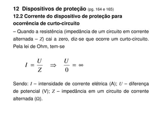 12 Dispositivos de proteção (pg. 164 e 165)
12.2 Corrente do dispositivo de proteção para
ocorrência de curto-circuito
– Quando a resistência (impedância de um circuito em corrente
alternada – Z) cai a zero, diz-se que ocorre um curto-circuito.
Pela lei de Ohm, tem-se
Sendo: I – intensidade de corrente elétrica (A); U – diferença
de potencial (V); Z – impedância em um circuito de corrente
alternada (Ω).
∞
=
⇒
=
0
U
Z
U
I
 