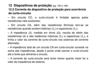 12 Dispositivos de proteção (pg. 165 e 166)
12.2 Corrente do dispositivo de proteção para ocorrência
de curto-circuito
– Em circuito CC, o curto-circuito é limitado apenas pelas
resistências nele existentes;
– Em circuito CA, além das resistências ôhmicas tem-se as
resistências quando existem bobinas (XL) e capacitores (XC);
– A impedância (Z), medida em ohms (Ω), resulta do efeito das
– A impedância (Z), medida em ohms (Ω), resulta do efeito das
resistências (R) e das reatâncias indutivas (XL) e capacitivas (XC), e
limita o valor da corrente de curto-circuito nos sistemas de corrente
alternada;
– A impedância total de um circuito CA em curto-circuito consiste na
soma das impedâncias, desde o ponto onde ocorrer o curto-circuito
até a fonte que alimenta o circuito;
– A corrente do curto-circuito será tanto menor quanto maior for o
valor da impedância do sistema.
 