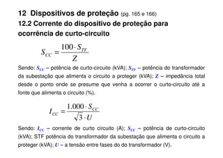 12 Dispositivos de proteção (pg. 165 e 166)
12.2 Corrente do dispositivo de proteção para
ocorrência de curto-circuito
Sendo: SCC – potência de curto-circuito (kVA); STF – potência do transformador
da subestação que alimenta o circuito a proteger (kVA); Z – impedância total
Z
S
S TF
CC
⋅
=
100
da subestação que alimenta o circuito a proteger (kVA); – impedância total
desde o ponto onde se presume que venha a ocorrer o curto-circuito até a
fonte que alimenta o circuito (%).
Sendo: ICC – corrente de curto circuito (A); SCC – potência de curto-circuito
(kVA); STF potência do transformador da subestação que alimenta o circuito a
proteger (kVA); U – a tensão entre fases do do transformador (V).
U
S
I CC
CC
⋅
⋅
=
3
000
.
1
 