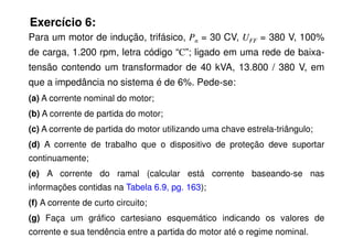 Exercício 6:
Para um motor de indução, trifásico, Pn = 30 CV, UFF = 380 V, 100%
de carga, 1.200 rpm, letra código “C”; ligado em uma rede de baixa-
tensão contendo um transformador de 40 kVA, 13.800 / 380 V, em
que a impedância no sistema é de 6%. Pede-se:
(a) A corrente nominal do motor;
(b) A corrente de partida do motor;
(c) A corrente de partida do motor utilizando uma chave estrela-triângulo;
(c) A corrente de partida do motor utilizando uma chave estrela-triângulo;
(d) A corrente de trabalho que o dispositivo de proteção deve suportar
continuamente;
(e) A corrente do ramal (calcular está corrente baseando-se nas
informações contidas na Tabela 6.9, pg. 163);
(f) A corrente de curto circuito;
(g) Faça um gráfico cartesiano esquemático indicando os valores de
corrente e sua tendência entre a partida do motor até o regime nominal.
 