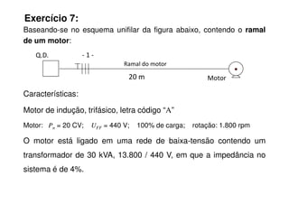 Exercício 7:
Baseando-se no esquema unifilar da figura abaixo, contendo o ramal
de um motor:
Características:
Motor
Q.D. - 1 -
Ramal do motor
20 m
Motor de indução, trifásico, letra código “A”
Motor: Pn = 20 CV; UFF = 440 V; 100% de carga; rotação: 1.800 rpm
O motor está ligado em uma rede de baixa-tensão contendo um
transformador de 30 kVA, 13.800 / 440 V, em que a impedância no
sistema é de 4%.
 