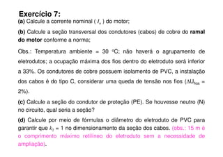 Exercício 7:
(a) Calcule a corrente nominal ( In ) do motor;
(b) Calcule a seção transversal dos condutores (cabos) de cobre do ramal
do motor conforme a norma;
Obs.: Temperatura ambiente = 30 oC; não haverá o agrupamento de
eletrodutos; a ocupação máxima dos fios dentro do eletroduto será inferior
a 33%. Os condutores de cobre possuem isolamento de PVC, a instalação
dos cabos é do tipo C, considerar uma queda de tensão nos fios (∆U =
dos cabos é do tipo C, considerar uma queda de tensão nos fios (∆Ufios =
2%).
(c) Calcule a seção do condutor de proteção (PE). Se houvesse neutro (N)
no circuito, qual seria a seção?
(d) Calcule por meio de fórmulas o diâmetro do eletroduto de PVC para
garantir que k2 = 1 no dimensionamento da seção dos cabos. (obs.: 15 m é
o comprimento máximo retilíneo do eletroduto sem a necessidade de
ampliação).
 