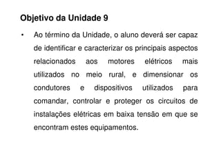 • Ao término da Unidade, o aluno deverá ser capaz
de identificar e caracterizar os principais aspectos
relacionados aos motores elétricos mais
utilizados no meio rural, e dimensionar os
Objetivo da Unidade 9
utilizados no meio rural, e dimensionar os
condutores e dispositivos utilizados para
comandar, controlar e proteger os circuitos de
instalações elétricas em baixa tensão em que se
encontram estes equipamentos.
 