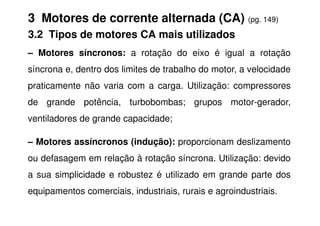 3 Motores de corrente alternada (CA) (pg. 149)
3.2 Tipos de motores CA mais utilizados
– Motores síncronos: a rotação do eixo é igual a rotação
síncrona e, dentro dos limites de trabalho do motor, a velocidade
praticamente não varia com a carga. Utilização: compressores
de grande potência, turbobombas; grupos motor-gerador,
ventiladores de grande capacidade;
– Motores assíncronos (indução): proporcionam deslizamento
ou defasagem em relação à rotação síncrona. Utilização: devido
a sua simplicidade e robustez é utilizado em grande parte dos
equipamentos comerciais, industriais, rurais e agroindustriais.
 