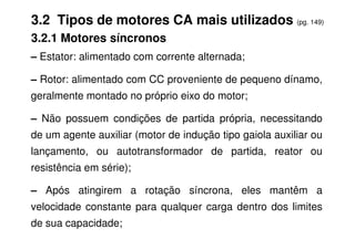 3.2 Tipos de motores CA mais utilizados (pg. 149)
3.2.1 Motores síncronos
– Estator: alimentado com corrente alternada;
– Rotor: alimentado com CC proveniente de pequeno dínamo,
geralmente montado no próprio eixo do motor;
– Não possuem condições de partida própria, necessitando
de um agente auxiliar (motor de indução tipo gaiola auxiliar ou
lançamento, ou autotransformador de partida, reator ou
resistência em série);
– Após atingirem a rotação síncrona, eles mantêm a
velocidade constante para qualquer carga dentro dos limites
de sua capacidade;
 
