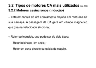 3.2 Tipos de motores CA mais utilizados (pg. 149)
3.2.2 Motores assíncronos (indução)
– Estator: consta de um enrolamento alojado em ranhuras na
sua carcaça. A passagem da CA gera um campo magnético
que gira na velocidade síncrona;
– Rotor ou induzido, que pode ser de dois tipos:
- Rotor bobinado (em anéis);
- Rotor em curto-circuito ou gaiola de esquilo.
 