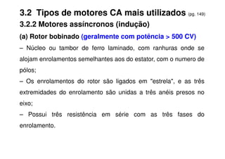 3.2 Tipos de motores CA mais utilizados (pg. 149)
3.2.2 Motores assíncronos (indução)
(a) Rotor bobinado (geralmente com potência > 500 CV)
– Núcleo ou tambor de ferro laminado, com ranhuras onde se
alojam enrolamentos semelhantes aos do estator, com o numero de
pólos;
– Os enrolamentos do rotor são ligados em "estrela", e as três
– Os enrolamentos do rotor são ligados em "estrela", e as três
extremidades do enrolamento são unidas a três anéis presos no
eixo;
– Possui três resistência em série com as três fases do
enrolamento.
 