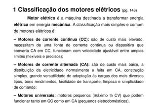 1 Classificação dos motores elétricos (pg. 148)
Motor elétrico é a máquina destinada a transformar energia
elétrica em energia mecânica. A classificação mais simples e comum
de motores elétricos é:
– Motores de corrente continua (CC): são de custo mais elevado,
necessitam de uma fonte de corrente contínua ou dispositivo que
converta CA em CC, funcionam com velocidade ajustável entre amplos
limites (flexíveis e precisos);
limites (flexíveis e precisos);
– Motores de corrente alternada (CA): são de custo mais baixo, a
distribuição da eletricidade normalmente e feita em CA, construção
simples, grande versatilidade de adaptação às cargas dos mais diversos
tipos, bons rendimentos, facilidade de transporte, limpeza e simplicidade
de comando;
– Motores universais: motores pequenos (máximo ½ CV) que podem
funcionar tanto em CC como em CA (pequenos eletrodomésticos).
 
