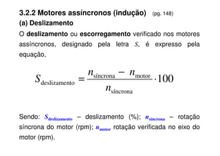 O deslizamento ou escorregamento verificado nos motores
assíncronos, designado pela letra S, é expresso pela
equação,
100
motor
síncrona
⋅
−
=
n
n
S
3.2.2 Motores assíncronos (indução) (pg. 148)
(a) Deslizamento
Sendo: Sdeslizamento – deslizamento (%); nsíncrona – rotação
síncrona do motor (rpm); nmotor rotação verificada no eixo do
motor (rpm).
100
síncrona
motor
síncrona
to
deslizamen ⋅
=
n
S
 