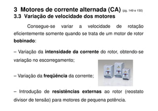 3 Motores de corrente alternada (CA) (pg. 149 e 150)
3.3 Variação de velocidade dos motores
Consegue-se variar a velocidade de rotação
eficientemente somente quando se trata de um motor de rotor
bobinado:
– Variação da intensidade da corrente do rotor, obtendo-se
variação no escorregamento;
– Variação da freqüência da corrente;
– Introdução de resistências externas ao rotor (reostato
divisor de tensão) para motores de pequena potência.
 