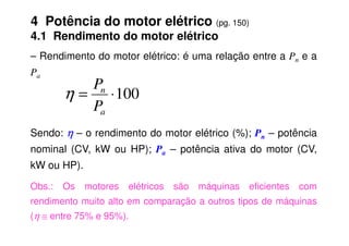 4 Potência do motor elétrico (pg. 150)
4.1 Rendimento do motor elétrico
– Rendimento do motor elétrico: é uma relação entre a Pn e a
Pa
100
⋅
=
a
n
P
P
η
Sendo: η
η
η
η – o rendimento do motor elétrico (%); Pn – potência
nominal (CV, kW ou HP); Pa – potência ativa do motor (CV,
kW ou HP).
Obs.: Os motores elétricos são máquinas eficientes com
rendimento muito alto em comparação a outros tipos de máquinas
(η ≅ entre 75% e 95%).
 