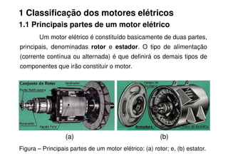 1 Classificação dos motores elétricos
1.1 Principais partes de um motor elétrico
Um motor elétrico é constituído basicamente de duas partes,
principais, denominadas rotor e estador. O tipo de alimentação
(corrente contínua ou alternada) é que definirá os demais tipos de
componentes que irão constituir o motor.
Figura – Principais partes de um motor elétrico: (a) rotor; e, (b) estator.
(a) (b)
 