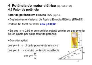 Fator de potência em circuito RLC (pg. 14)
• Departamento Nacional de Água e Energia Elétrica (DNAEE)
Portaria No 1569 de 1993: cos ϕ
ϕ
ϕ
ϕ ≥ 0,92
• Se cos ϕ < 0,92 o consumidor estará sujeito ao pagamento
de um ajuste por baixo fator de potência
4 Potência do motor elétrico (pg. 150 e 151)
4.2 Fator de potência
de um ajuste por baixo fator de potência
• Considerações
cos ϕ = 1 ⇒ circuito puramente resistivo
cos ϕ < 1 ⇒ circuito contendo indutância
S
Pa
=
ϕ
cos
Pa
QL
QC
SRL
SRLC
ϕRL
ϕRLC
 