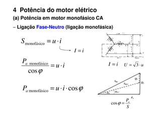 4 Potência do motor elétrico
(a) Potência em motor monofásico CA
−
−
−
− Ligação Fase-Neutro (ligação monofásica)
i
u
S ⋅
=
monofásico
P
i
I =
S
Pa
=
ϕ
cos
u
U ⋅
= 3
i
I =
Pa
QL
QC
SRL
SRLC
ϕRL
ϕRLC
i
u
Pa
⋅
=
ϕ
cos
monofásico
ϕ
cos
monofásico ⋅
⋅
= i
u
Pa
 