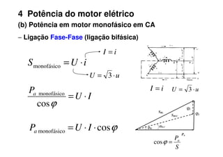 4 Potência do motor elétrico
(b) Potência em motor monofásico em CA
−
−
−
− Ligação Fase-Fase (ligação bifásica)
i
U
S ⋅
=
monofásico
u
U ⋅
= 3
i
I =
S
Pa
=
ϕ
cos
u
U ⋅
= 3
i
I =
Pa
QL
QC
SRL
SRLC
ϕRL
ϕRLC
I
U
Pa
⋅
=
ϕ
cos
monofásico
ϕ
cos
monofásico ⋅
⋅
= I
U
Pa
u
U ⋅
= 3
 