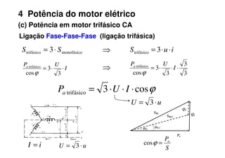 4 Potência do motor elétrico
(c) Potência em motor trifásico CA
Ligação Fase-Fase-Fase (ligação trifásica)
monofásico
trifásico 3 S
S ⋅
= i
u
S ⋅
⋅
= 3
trifásico
I
U
Pa
⋅
⋅
=
3
3
cos
trifásico
ϕ 3
3
3
3
cos
trifásico
⋅
⋅
⋅
= I
U
Pa
ϕ
⇒
⇒
S
Pa
=
ϕ
cos
u
U ⋅
= 3
i
I =
Pa
QL
QC
SRL
SRLC
ϕRL
ϕRLC
ϕ
cos
3
trifásico ⋅
⋅
⋅
= I
U
Pa
u
U ⋅
= 3
 