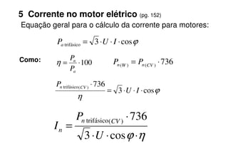 ϕ
cos
3
trifásico ⋅
⋅
⋅
= I
U
Pa
5 Corrente no motor elétrico (pg. 152)
Equação geral para o cálculo da corrente para motores:
100
⋅
=
a
n
P
P
η
Como: 736
)
(
)
(
⋅
= CV
n
W
n P
P
736
⋅
P
ϕ
η
cos
3
736
)
(
trifásico
⋅
⋅
⋅
=
⋅
I
U
P CV
n
η
ϕ ⋅
⋅
⋅
⋅
=
cos
3
736
)
(
trifásico
U
P
I
CV
n
n
 