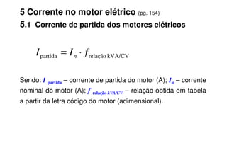 5 Corrente no motor elétrico (pg. 154)
5.1 Corrente de partida dos motores elétricos
Sendo: I partida – corrente de partida do motor (A); In – corrente
kVA/CV
relação
partida f
I
I n ⋅
=
Sendo: I partida – corrente de partida do motor (A); In – corrente
nominal do motor (A); f relação kVA/CV – relação obtida em tabela
a partir da letra código do motor (adimensional).
 