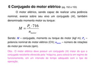6 Conjugado do motor elétrico (pg. 152 e 153)
O motor elétrico, sendo capaz de realizar uma potência
nominal, exerce sobre seu eixo um conjugado (M), também
denominado momento motor ou torque:
motor
n
n
P
M
716
⋅
=
Sendo: M – conjugado, momento ou torque do motor (kgf m); Pn –
potencia nominal do motor elétrico (CV); nmotor – número de rotações
do motor por minuto (rpm).
Obs.: O motor elétrico deve possuir um conjugado (M) maior do que o
conjugado resistente oferecido pela “máquina, para colocá-la em regime de
funcionamento, em um intervalo de tempo adequado com o tipo de
operação.
motor
 