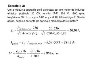 Exercício 3:
Um a máquina operatriz será acionada por um motor de indução
trifásico, potência 20 CV, tensão (F-F) 220 V, 1800 rpm,
freqüência 60 Hz, cos φ = 0,80 e η = 0,96, letra-código F. Sendo
assim, qual é a corrente de partida e momento deste motor?
A
30
,
50
96
,
0
80
,
0
220
3
736
20
cos
3
736
)
(
trifásico
=
⋅
⋅
⋅
⋅
=
⋅
⋅
⋅
⋅
=
η
ϕ
U
P
I
CV
n
n
96
,
0
80
,
0
220
3
cos
3 ⋅
⋅
⋅
⋅
⋅
⋅ η
ϕ
U
n
A
2
,
281
3
,
50
59
,
5
kVA/CV
relação
partida =
⋅
=
⋅
= f
I
I n
m
kgf
96
,
7
800
.
1
716
20
716
=
⋅
=
⋅
=
motor
n
n
P
M
 