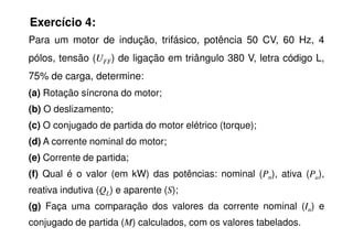 Exercício 4:
Para um motor de indução, trifásico, potência 50 CV, 60 Hz, 4
pólos, tensão (UFF) de ligação em triângulo 380 V, letra código L,
75% de carga, determine:
(a) Rotação síncrona do motor;
(b) O deslizamento;
(c) O conjugado de partida do motor elétrico (torque);
(c) O conjugado de partida do motor elétrico (torque);
(d) A corrente nominal do motor;
(e) Corrente de partida;
(f) Qual é o valor (em kW) das potências: nominal (Pn), ativa (Pa),
reativa indutiva (QL) e aparente (S);
(g) Faça uma comparação dos valores da corrente nominal (In) e
conjugado de partida (M) calculados, com os valores tabelados.
 