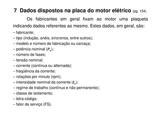 7 Dados dispostos na placa do motor elétrico (pg. 154)
Os fabricantes em geral fixam ao motor uma plaqueta
indicando dados referentes ao mesmo. Estes dados, em geral, são:
− fabricante;
− tipo (indução, anéis, síncronos, entre outros);
− modelo e número de fabricação ou carcaça;
− potência nominal (Pn);
− número de fases;
− tensão nominal;
− corrente (contínua ou alternada);
− freqüência da corrente;
− rotações por minuto (rpm);
− intensidade nominal da corrente (In);
− regime de trabalho (contínuo e não permanente);
− classe de isolamento;
− letra-código;
− fator de serviço (FS).
 