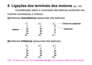 8 Ligações dos terminais dos motores (pg. 155)
Consideração sobre a numeração das bobinas existentes nos
motores monofásicos e trifásico:
(a) Motores monofásicos (possuindo três bobinas):
1 2 5
Capacitor
Chave do capacitor
bobina
(b) Motores trifásicos (possuindo três bobinas):
Obs.: Explicar com se faz a inversão de giro nos motores elétricos de indução
6
1
5
2
4
3
6
4
3
 