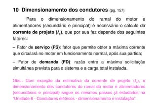 10 Dimensionamento dos condutores (pg. 157)
Para o dimensionamento do ramal do motor e
alimentadores (secundário e principal) é necessário o cálculo da
corrente de projeto (Ip), que por sua fez depende dos seguintes
fatores:
– Fator de serviço (FS): fator que permite obter a máxima corrente
que circulará no motor em funcionamento normal, após sua partida;
– Fator de demanda (FD): razão entre a máxima solicitação
simultânea prevista para o sistema e a carga total instalada.
Obs.: Com exceção da estimativa da corrente de projeto (Ip), o
dimensionamento dos condutores do ramal do motor e alimentadores
(secundários e principal) segue os mesmos passos já estudados na
“Unidade 6 - Condutores elétricos - dimensionamento e instalação”.
 