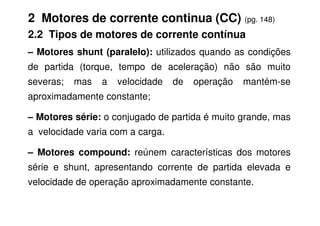 2 Motores de corrente continua (CC) (pg. 148)
2.2 Tipos de motores de corrente contínua
– Motores shunt (paralelo): utilizados quando as condições
de partida (torque, tempo de aceleração) não são muito
severas; mas a velocidade de operação mantém-se
aproximadamente constante;
– Motores série: o conjugado de partida é muito grande, mas
– Motores série: o conjugado de partida é muito grande, mas
a velocidade varia com a carga.
– Motores compound: reúnem características dos motores
série e shunt, apresentando corrente de partida elevada e
velocidade de operação aproximadamente constante.
 