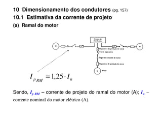 (a) Ramal do motor
10 Dimensionamento dos condutores (pg. 157)
10.1 Estimativa da corrente de projeto
Sendo, Ip RM – corrente de projeto do ramal do motor (A); In –
corrente nominal do motor elétrico (A).
n
RM
p I
I ⋅
= 25
,
1
 