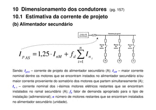 (b) Alimentador secundário
∑
+
⋅
=
n
n
d
nM
p I
f
I
I 25
,
1
10 Dimensionamento dos condutores (pg. 157)
10.1 Estimativa da corrente de projeto
Sendo: IpAS – corrente de projeto do alimentador secundário (A); InM – maior corrente
nominal dentre os motores que se encontram instados no alimentador secundário e/ou
maior corrente proveniente do somatório dos motores que partem simultaneamente (A);
In i – corrente nominal dos i-ésimos motores elétricos restantes que se encontram
instalados no ramal secundário (A); fd fator de demanda apropriado para o tipo de
instalação (adimensional); n número de motores restantes que se encontram instalados
no alimentador secundário (unidade).
∑
=
+
⋅
=
i
n
d
nM
AS
p i
I
f
I
I
1
25
,
1
 