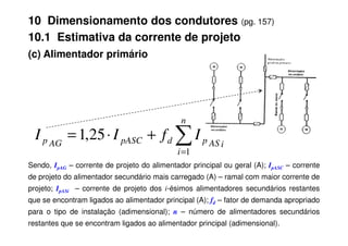 (c) Alimentador primário
∑
n
10 Dimensionamento dos condutores (pg. 157)
10.1 Estimativa da corrente de projeto
Sendo, IpAG – corrente de projeto do alimentador principal ou geral (A); IpASC – corrente
de projeto do alimentador secundário mais carregado (A) – ramal com maior corrente de
projeto; IpASi – corrente de projeto dos i-ésimos alimentadores secundários restantes
que se encontram ligados ao alimentador principal (A); fd – fator de demanda apropriado
para o tipo de instalação (adimensional); n – número de alimentadores secundários
restantes que se encontram ligados ao alimentador principal (adimensional).
∑
=
+
⋅
=
n
i
i
AS
p
d
pASC
AG
p I
f
I
I
1
25
,
1
 